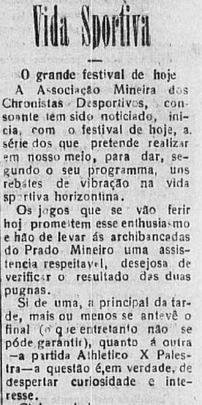O 'Dirio de Minas' tambm noticiou o jogo em 17 de abril. O jornal cita que o festival da A.M.C.D. daria 'uns rebates de vibrao na vida sportiva horizontina'. O texto cita tambm que o Amrica era favorito para o duelo contra o Lusitano, mas que o resultado de Athletico x Palestra despertava 'curiosidade e interesse'. Afinal, desde os anos 1920, clssico  clssico!